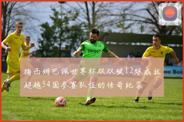 梅西姆巴佩世界杯双双破12球成就超越54国参赛队伍的传奇纪录